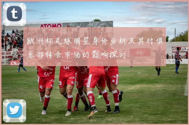 欧洲杯足球明星身价分析及其对俱乐部转会市场的影响探讨
