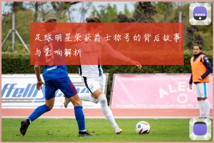 足球明星荣获爵士称号的背后故事与影响解析