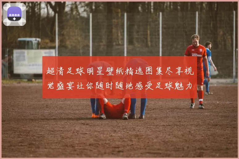 超清足球明星壁纸精选图集尽享视觉盛宴让你随时随地感受足球魅力