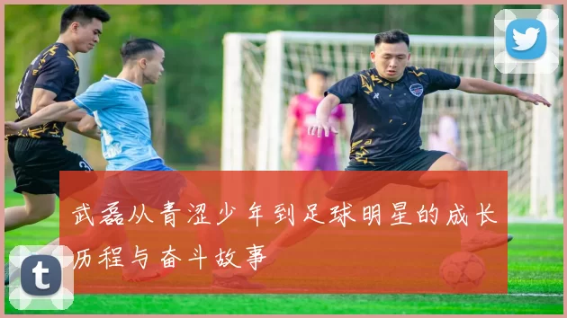 武磊从青涩少年到足球明星的成长历程与奋斗故事