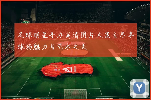 足球明星手办高清图片大集合尽享球场魅力与艺术之美