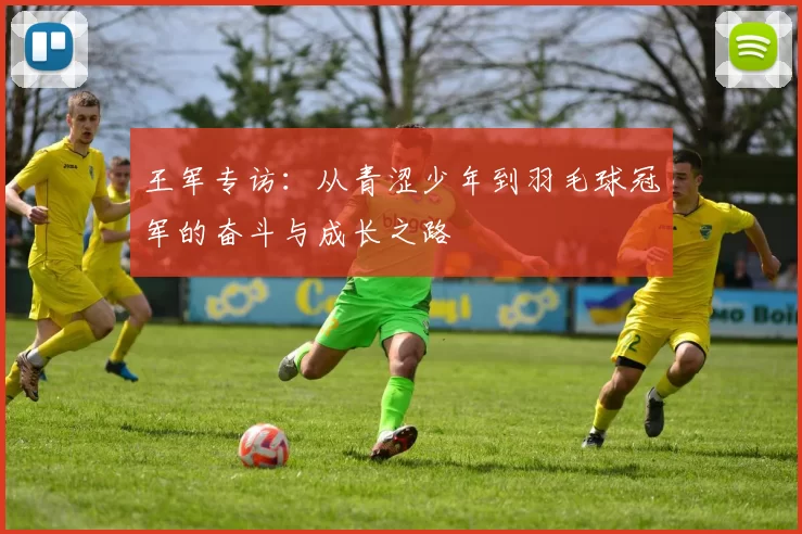 王军专访：从青涩少年到羽毛球冠军的奋斗与成长之路