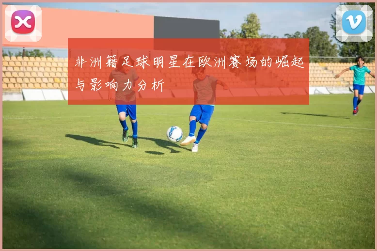 非洲籍足球明星在欧洲赛场的崛起与影响力分析