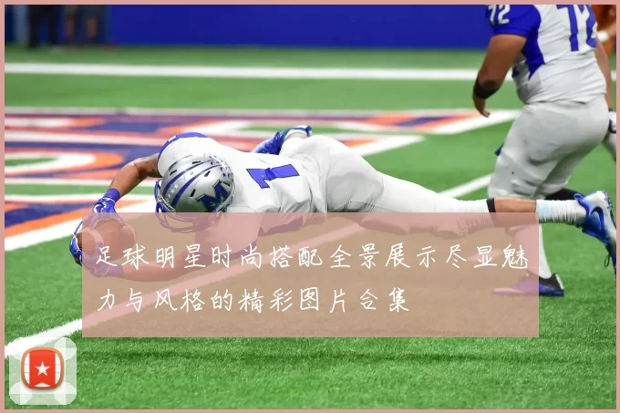 足球明星时尚搭配全景展示尽显魅力与风格的精彩图片合集