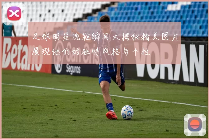足球明星洗鞋瞬间大揭秘精美图片展现他们的独特风格与个性