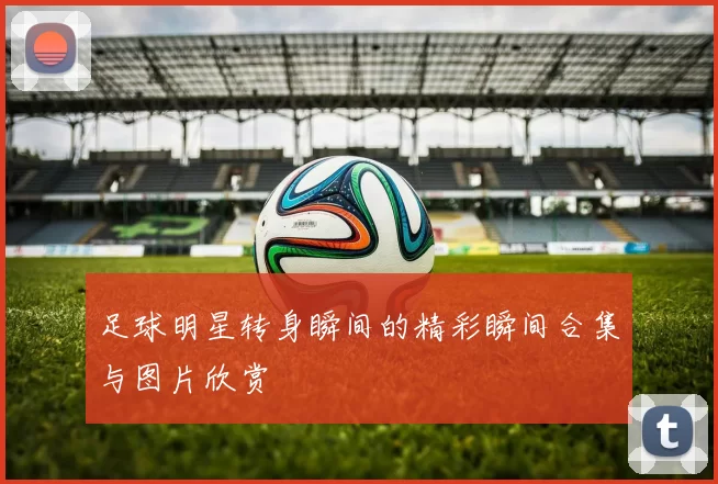 足球明星转身瞬间的精彩瞬间合集与图片欣赏