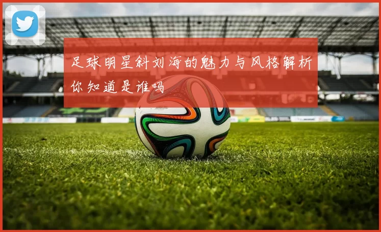 足球明星斜刘海的魅力与风格解析你知道是谁吗