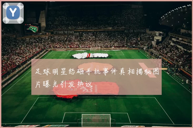 足球明星怒砸手机事件真相揭秘图片曝光引发热议