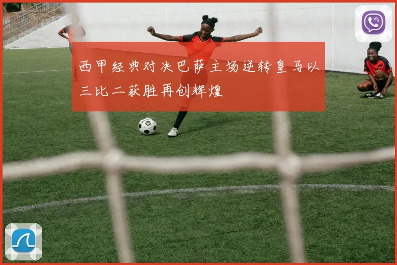西甲经典对决巴萨主场逆转皇马以三比二获胜再创辉煌