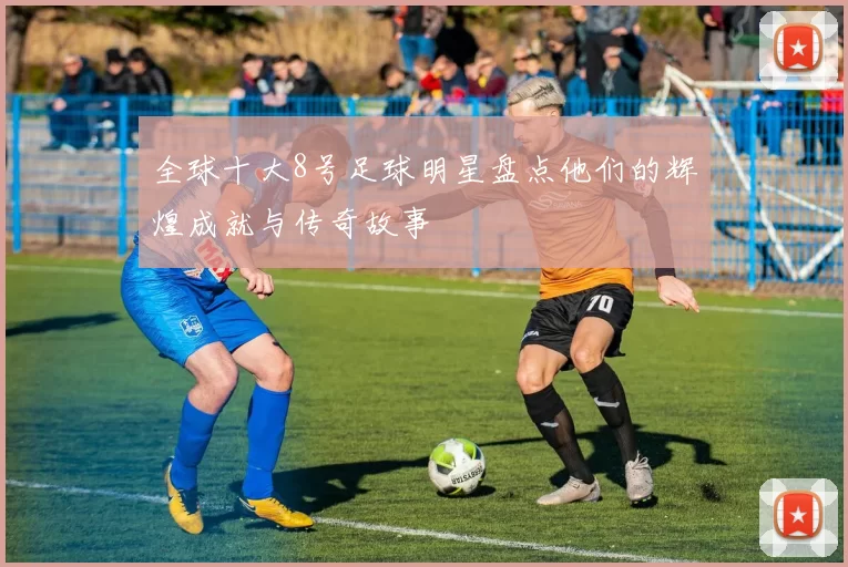 全球十大8号足球明星盘点他们的辉煌成就与传奇故事