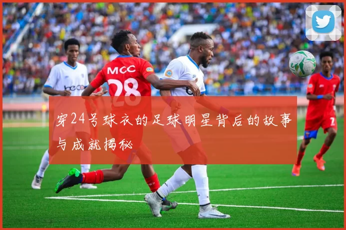 穿24号球衣的足球明星背后的故事与成就揭秘