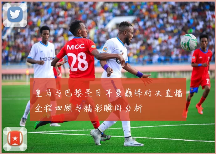 皇马与巴黎圣日耳曼巅峰对决直播全程回顾与精彩瞬间分析