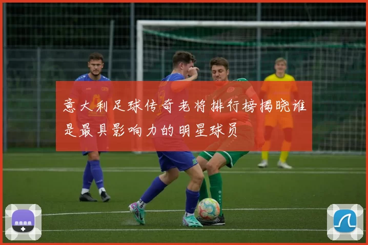 意大利足球传奇老将排行榜揭晓谁是最具影响力的明星球员