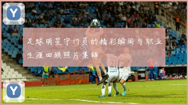 足球明星守门员的精彩瞬间与职业生涯回顾照片集锦