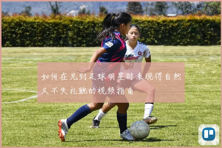 如何在见到足球明星时表现得自然又不失礼貌的视频指南
