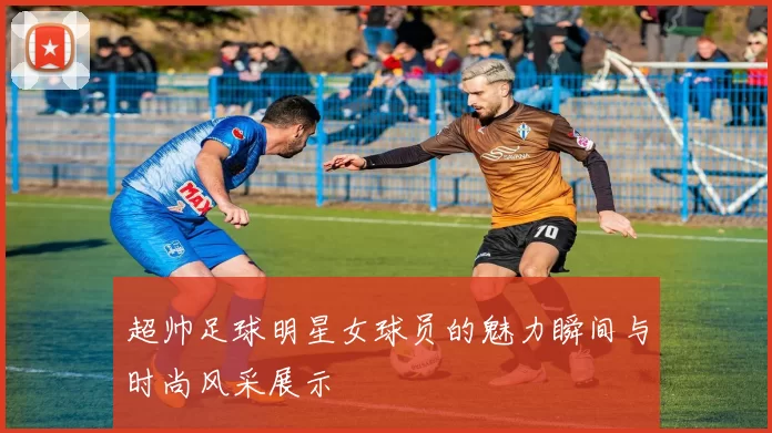 超帅足球明星女球员的魅力瞬间与时尚风采展示