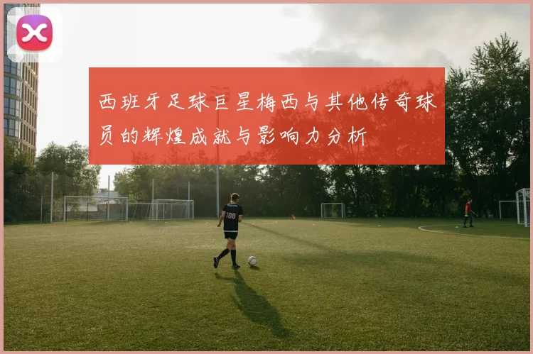 西班牙足球巨星梅西与其他传奇球员的辉煌成就与影响力分析