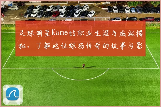 足球明星Kame的职业生涯与成就揭秘，了解这位球场传奇的故事与影响