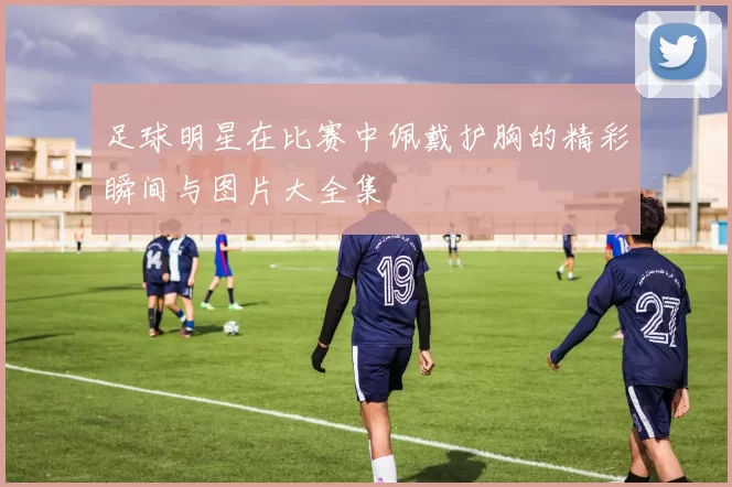 足球明星在比赛中佩戴护胸的精彩瞬间与图片大全集