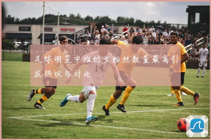足球明星中谁的女粉丝数量最高引发热议与讨论