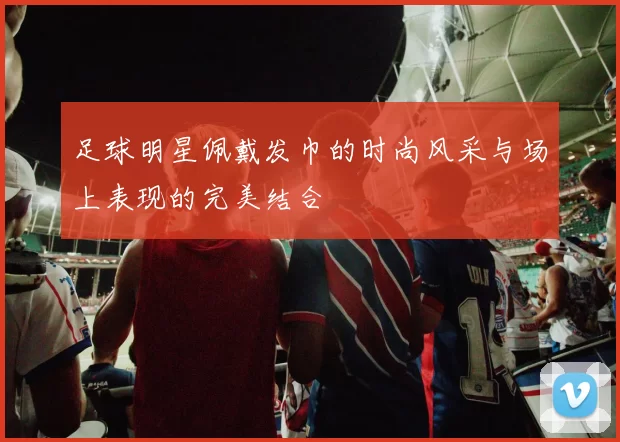 足球明星佩戴发巾的时尚风采与场上表现的完美结合