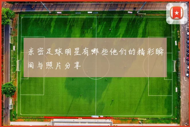 亲密足球明星有哪些他们的精彩瞬间与照片分享