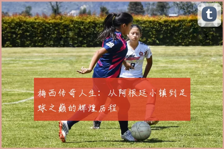 梅西传奇人生：从阿根廷小镇到足球之巅的辉煌历程