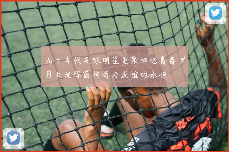九十年代足球明星重聚回忆青春岁月共话绿茵传奇与友谊的永恒