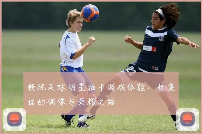 畅玩足球明星抽卡游戏体验，收集你的偶像与荣耀之路