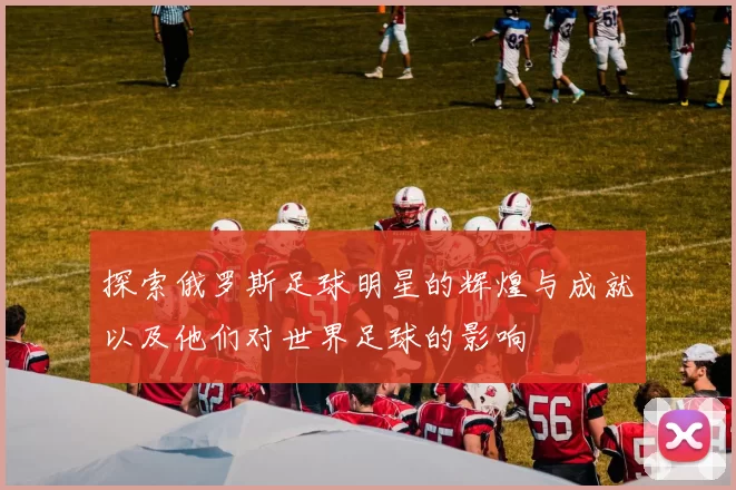 探索俄罗斯足球明星的辉煌与成就以及他们对世界足球的影响