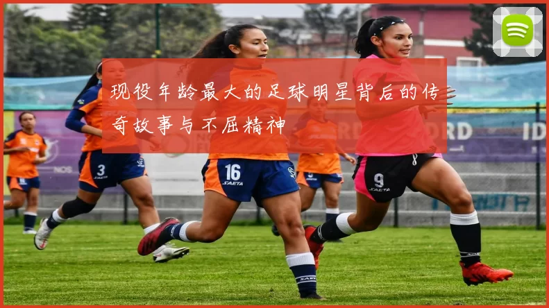 现役年龄最大的足球明星背后的传奇故事与不屈精神