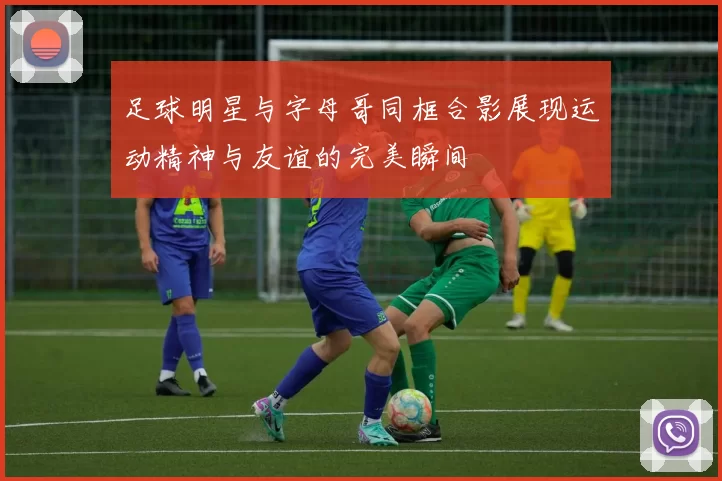 足球明星与字母哥同框合影展现运动精神与友谊的完美瞬间