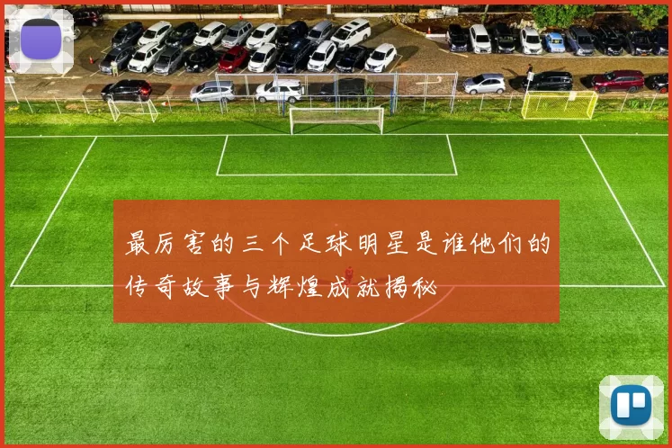 最厉害的三个足球明星是谁他们的传奇故事与辉煌成就揭秘