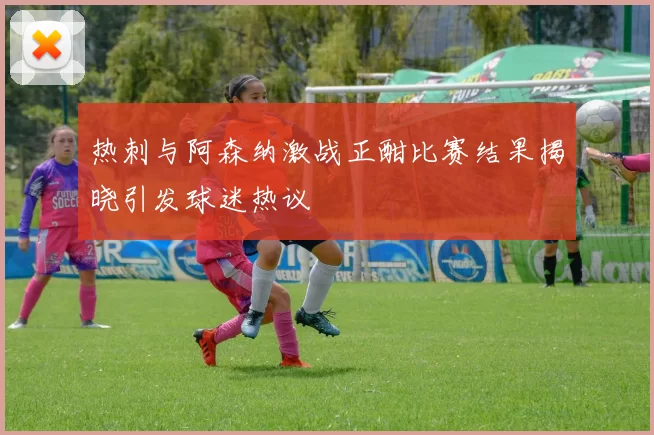 热刺与阿森纳激战正酣比赛结果揭晓引发球迷热议