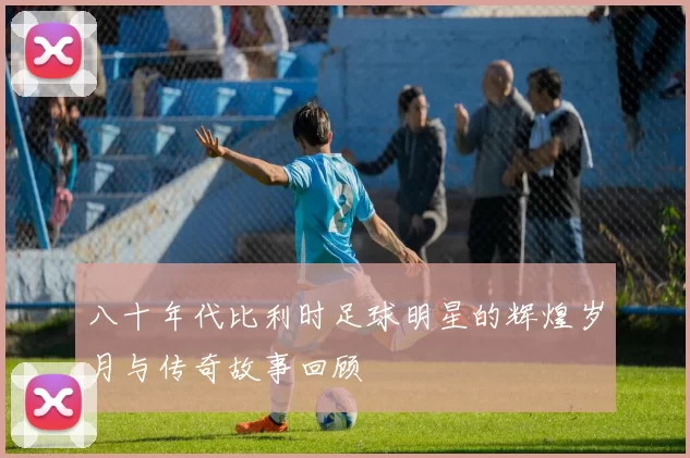 八十年代比利时足球明星的辉煌岁月与传奇故事回顾