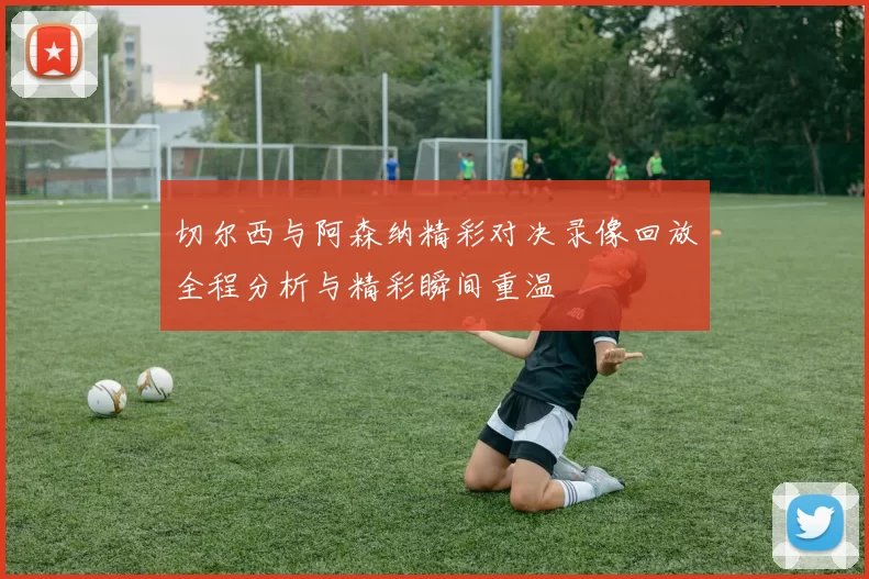 切尔西与阿森纳精彩对决录像回放全程分析与精彩瞬间重温