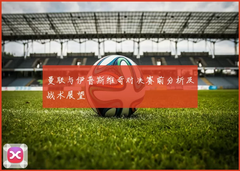 曼联与伊普斯维奇对决赛前分析及战术展望
