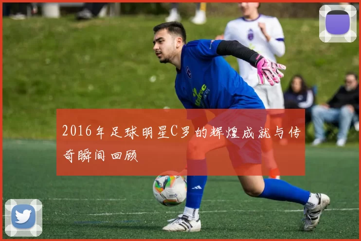 2016年足球明星C罗的辉煌成就与传奇瞬间回顾