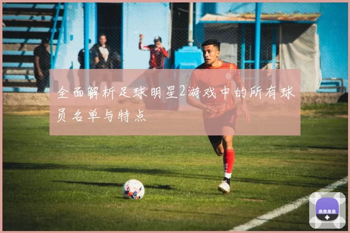 全面解析足球明星2游戏中的所有球员名单与特点