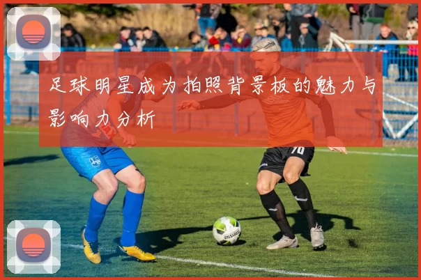 足球明星成为拍照背景板的魅力与影响力分析