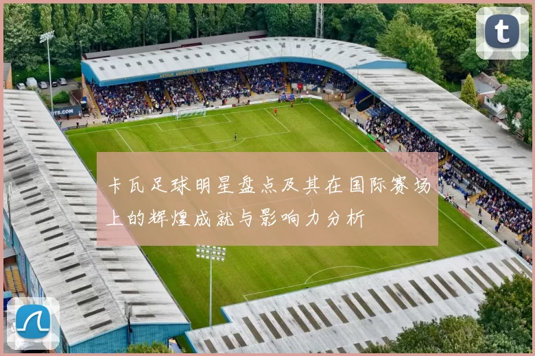 卡瓦足球明星盘点及其在国际赛场上的辉煌成就与影响力分析