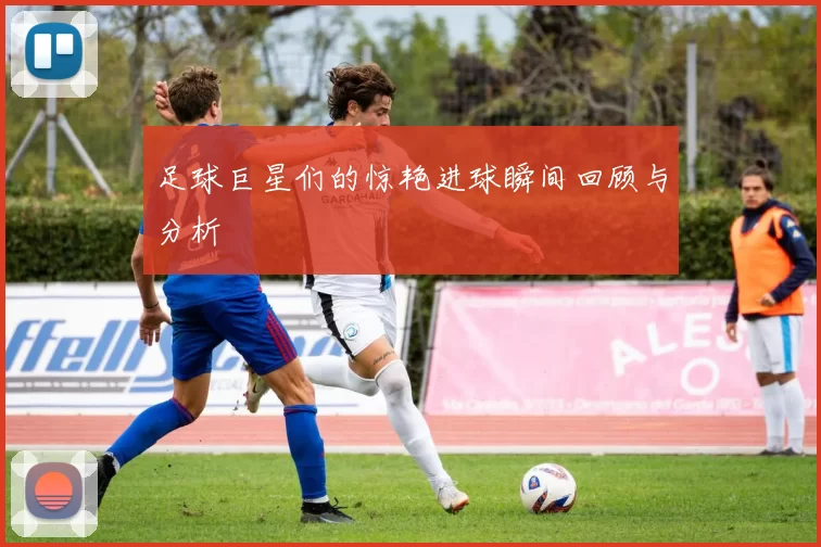 足球巨星们的惊艳进球瞬间回顾与分析