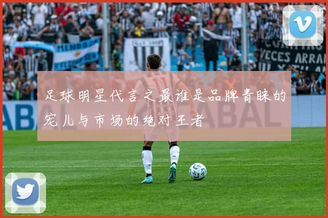 足球明星代言之最谁是品牌青睐的宠儿与市场的绝对王者