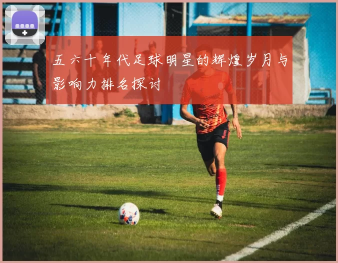 五六十年代足球明星的辉煌岁月与影响力排名探讨