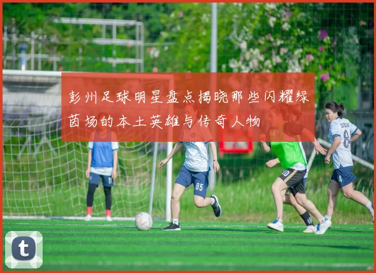 彭州足球明星盘点揭晓那些闪耀绿茵场的本土英雄与传奇人物