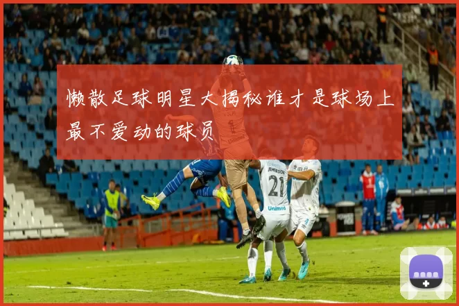 懒散足球明星大揭秘谁才是球场上最不爱动的球员