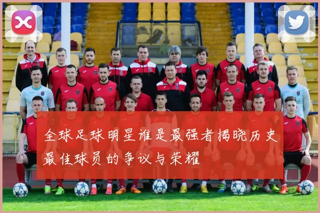 全球足球明星谁是最强者揭晓历史最佳球员的争议与荣耀