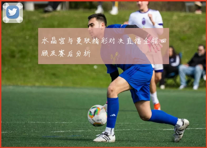 水晶宫与曼联精彩对决直播全程回顾及赛后分析