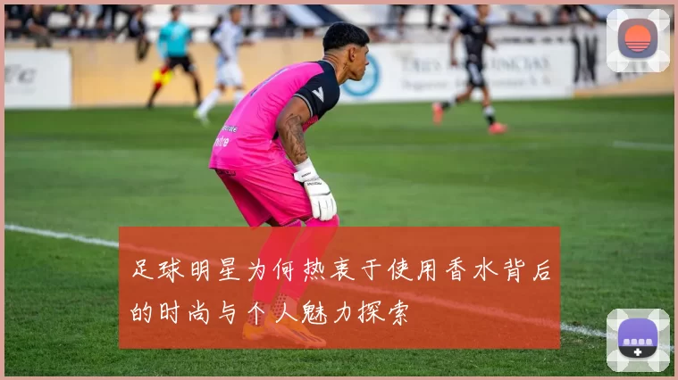 足球明星为何热衷于使用香水背后的时尚与个人魅力探索