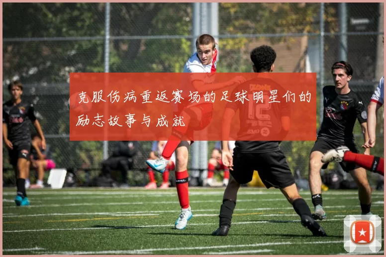 克服伤病重返赛场的足球明星们的励志故事与成就